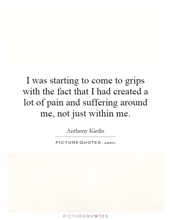 I was starting to come to grips with the fact that I had created a lot of pain and suffering around me, not just within me Picture Quote #1