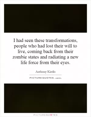 I had seen these transformations, people who had lost their will to live, coming back from their zombie states and radiating a new life force from their eyes Picture Quote #1