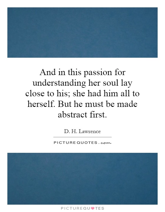 And in this passion for understanding her soul lay close to his; she had him all to herself. But he must be made abstract first Picture Quote #1