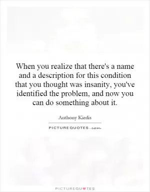 When you realize that there's a name and a description for this condition that you thought was insanity, you've identified the problem, and now you can do something about it Picture Quote #1