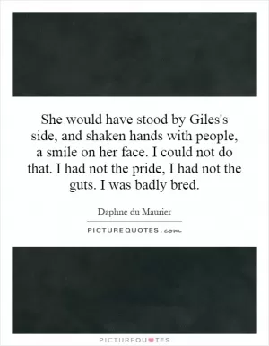 She would have stood by Giles's side, and shaken hands with people, a smile on her face. I could not do that. I had not the pride, I had not the guts. I was badly bred Picture Quote #1