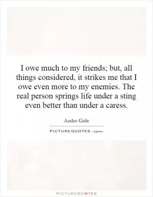 I owe much to my friends; but, all things considered, it strikes me that I owe even more to my enemies. The real person springs life under a sting even better than under a caress Picture Quote #1