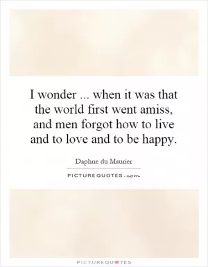 I wonder... when it was that the world first went amiss, and men forgot how to live and to love and to be happy Picture Quote #1