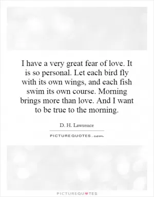 I have a very great fear of love. It is so personal. Let each bird fly with its own wings, and each fish swim its own course. Morning brings more than love. And I want to be true to the morning Picture Quote #1