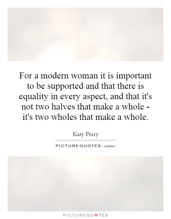 For a modern woman it is important to be supported and that there is equality in every aspect, and that it's not two halves that make a whole - it's two wholes that make a whole Picture Quote #1