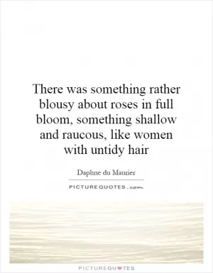 There was something rather blousy about roses in full bloom, something shallow and raucous, like women with untidy hair Picture Quote #1