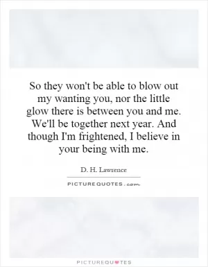 So they won't be able to blow out my wanting you, nor the little glow there is between you and me. We'll be together next year. And though I'm frightened, I believe in your being with me Picture Quote #1
