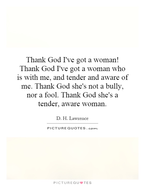 Thank God I've got a woman! Thank God I've got a woman who is with me, and tender and aware of me. Thank God she's not a bully, nor a fool. Thank God she's a tender, aware woman Picture Quote #1