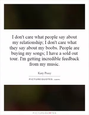 I don't care what people say about my relationship; I don't care what they say about my boobs. People are buying my songs; I have a sold out tour. I'm getting incredible feedback from my music Picture Quote #1