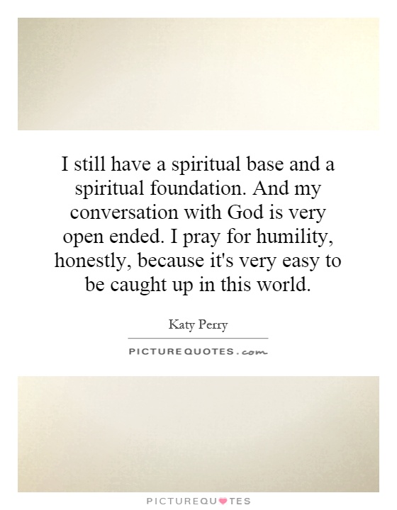 I still have a spiritual base and a spiritual foundation. And my conversation with God is very open ended. I pray for humility, honestly, because it's very easy to be caught up in this world Picture Quote #1
