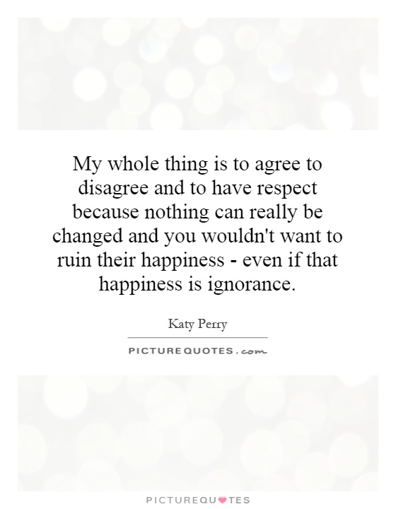 My whole thing is to agree to disagree and to have respect because nothing can really be changed and you wouldn't want to ruin their happiness - even if that happiness is ignorance Picture Quote #1
