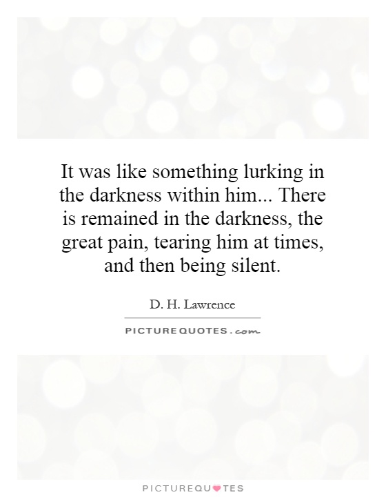 It was like something lurking in the darkness within him... There is remained in the darkness, the great pain, tearing him at times, and then being silent Picture Quote #1