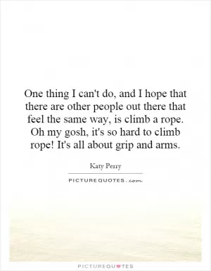 One thing I can't do, and I hope that there are other people out there that feel the same way, is climb a rope. Oh my gosh, it's so hard to climb rope! It's all about grip and arms Picture Quote #1
