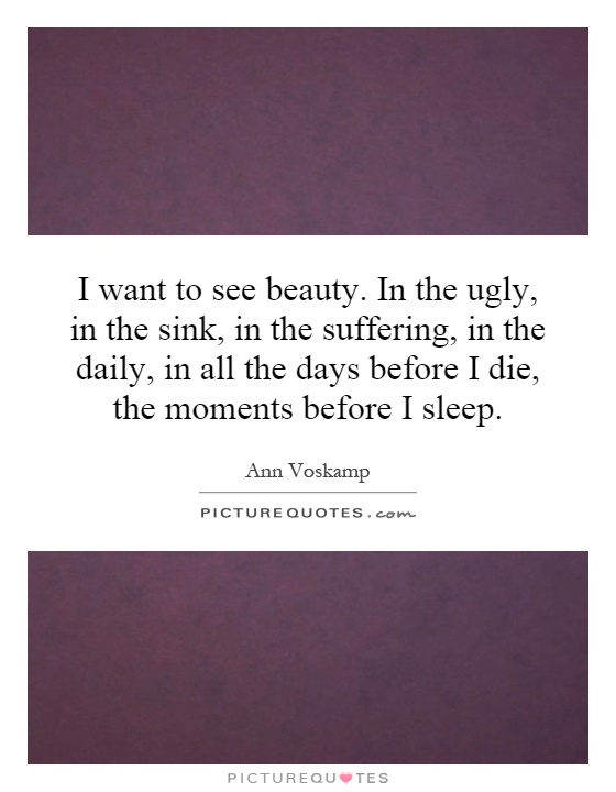 I want to see beauty. In the ugly, in the sink, in the suffering, in the daily, in all the days before I die, the moments before I sleep Picture Quote #1