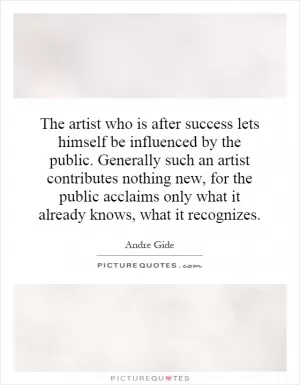 The artist who is after success lets himself be influenced by the public. Generally such an artist contributes nothing new, for the public acclaims only what it already knows, what it recognizes Picture Quote #1