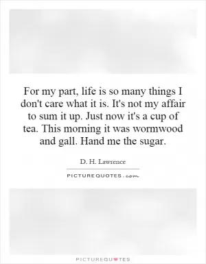 For my part, life is so many things I don't care what it is. It's not my affair to sum it up. Just now it's a cup of tea. This morning it was wormwood and gall. Hand me the sugar Picture Quote #1