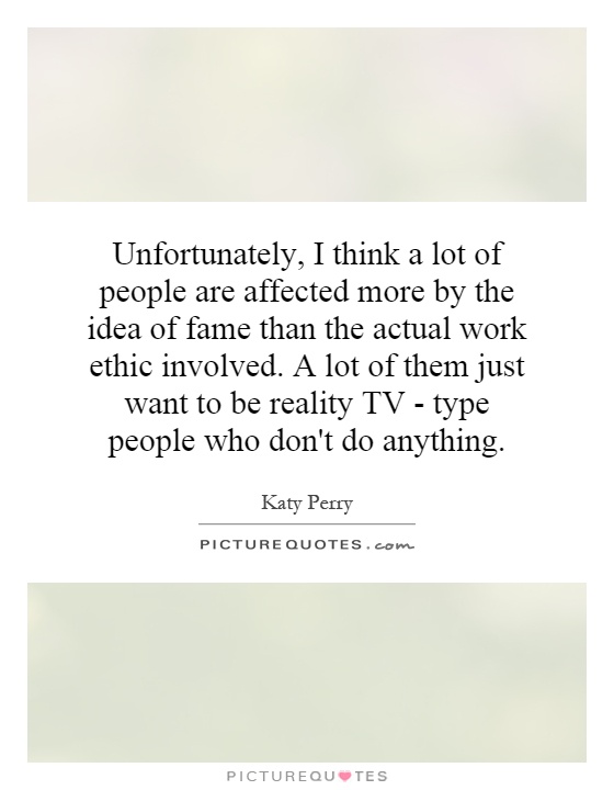 Unfortunately, I think a lot of people are affected more by the idea of fame than the actual work ethic involved. A lot of them just want to be reality TV - type people who don't do anything Picture Quote #1
