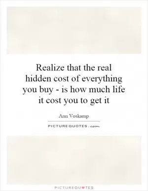 Realize that the real hidden cost of everything you buy - is how much life it cost you to get it Picture Quote #1