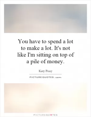 You have to spend a lot to make a lot. It's not like I'm sitting on top of a pile of money Picture Quote #1