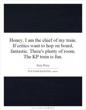 Honey, I am the chief of my train. If critics want to hop on board, fantastic. There's plenty of room. The KP train is fun Picture Quote #1