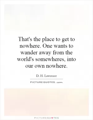 That's the place to get to nowhere. One wants to wander away from the world's somewheres, into our own nowhere Picture Quote #1