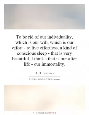 To be rid of our individuality, which is our will, which is our effort - to live effortless, a kind of conscious sleep - that is very beautiful, I think - that is our after life - our immortality Picture Quote #1