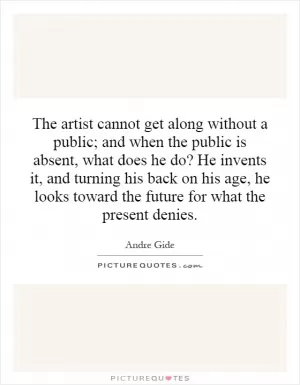 The artist cannot get along without a public; and when the public is absent, what does he do? He invents it, and turning his back on his age, he looks toward the future for what the present denies Picture Quote #1