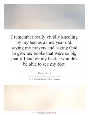 I remember really vividly kneeling by my bed as a nine year old, saying my prayers and asking God to give me boobs that were so big that if I laid on my back I wouldn't be able to see my feet Picture Quote #1