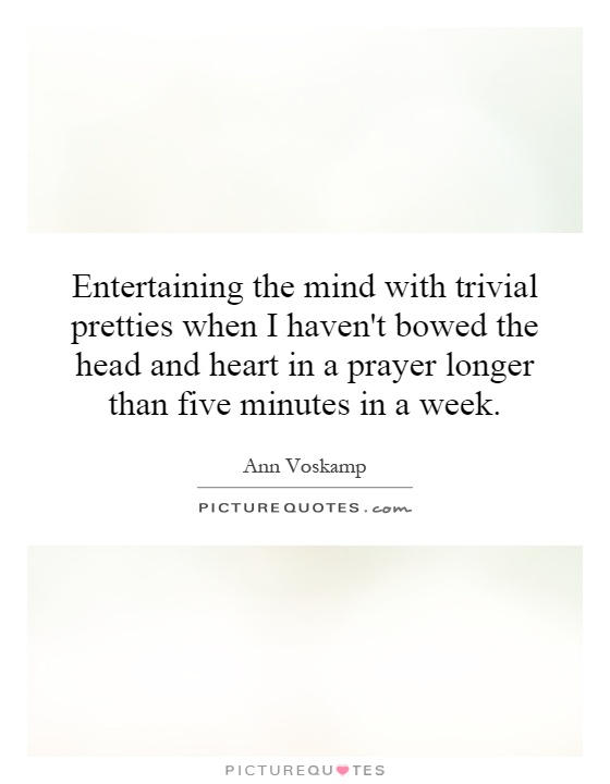 Entertaining the mind with trivial pretties when I haven't bowed the head and heart in a prayer longer than five minutes in a week Picture Quote #1