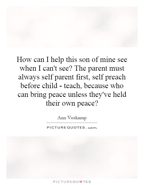 How can I help this son of mine see when I can't see? The parent must always self parent first, self preach before child - teach, because who can bring peace unless they've held their own peace? Picture Quote #1