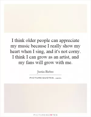 I think older people can appreciate my music because I really show my heart when I sing, and it's not corny. I think I can grow as an artist, and my fans will grow with me Picture Quote #1