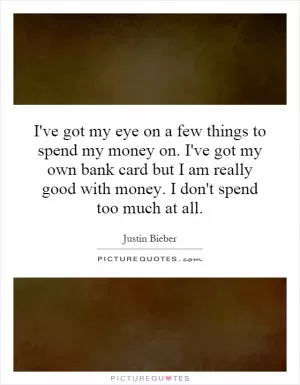 I've got my eye on a few things to spend my money on. I've got my own bank card but I am really good with money. I don't spend too much at all Picture Quote #1