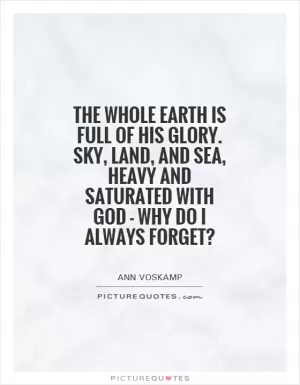The whole earth is full of His glory. Sky, land, and sea, heavy and saturated with God - why do I always forget? Picture Quote #1