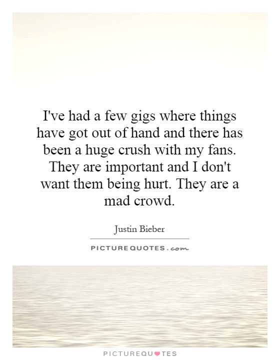 I've had a few gigs where things have got out of hand and there has been a huge crush with my fans. They are important and I don't want them being hurt. They are a mad crowd Picture Quote #1