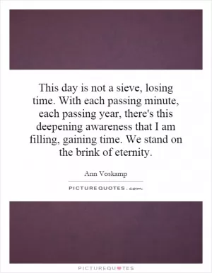 This day is not a sieve, losing time. With each passing minute, each passing year, there's this deepening awareness that I am filling, gaining time. We stand on the brink of eternity Picture Quote #1