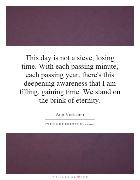 This day is not a sieve, losing time. With each passing minute, each passing year, there's this deepening awareness that I am filling, gaining time. We stand on the brink of eternity Picture Quote #1