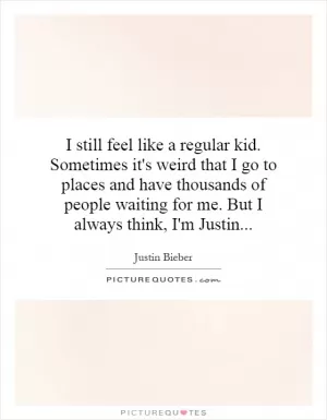I still feel like a regular kid. Sometimes it's weird that I go to places and have thousands of people waiting for me. But I always think, I'm Justin Picture Quote #1