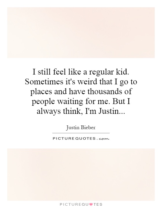 I still feel like a regular kid. Sometimes it's weird that I go to places and have thousands of people waiting for me. But I always think, I'm Justin Picture Quote #1