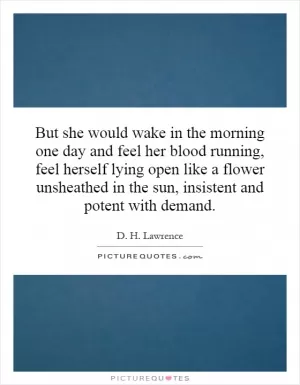 But she would wake in the morning one day and feel her blood running, feel herself lying open like a flower unsheathed in the sun, insistent and potent with demand Picture Quote #1
