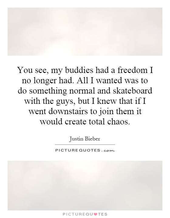 You see, my buddies had a freedom I no longer had. All I wanted was to do something normal and skateboard with the guys, but I knew that if I went downstairs to join them it would create total chaos Picture Quote #1