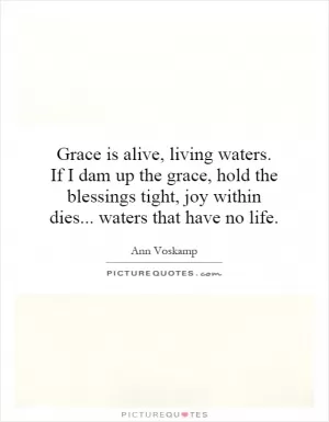 Grace is alive, living waters. If I dam up the grace, hold the blessings tight, joy within dies... waters that have no life Picture Quote #1