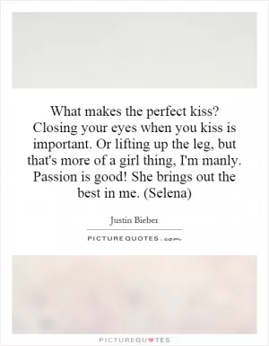 What makes the perfect kiss? Closing your eyes when you kiss is important. Or lifting up the leg, but that's more of a girl thing, I'm manly. Passion is good! She brings out the best in me. (Selena) Picture Quote #1