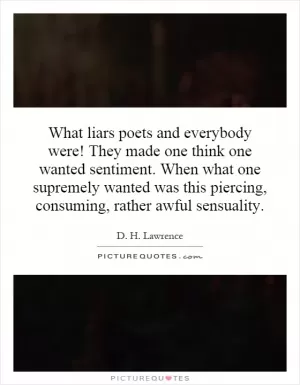 What liars poets and everybody were! They made one think one wanted sentiment. When what one supremely wanted was this piercing, consuming, rather awful sensuality Picture Quote #1