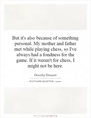 But it's also because of something personal. My mother and father met while playing chess, so I've always had a fondness for the game. If it weren't for chess, I might not be here Picture Quote #1