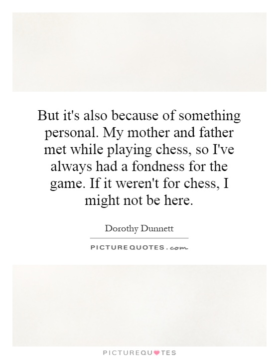 But it's also because of something personal. My mother and father met while playing chess, so I've always had a fondness for the game. If it weren't for chess, I might not be here Picture Quote #1