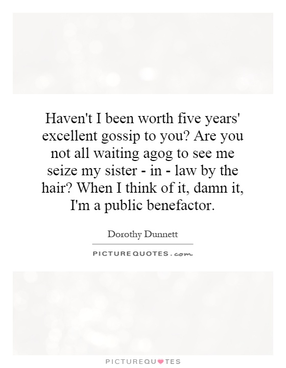 Haven't I been worth five years' excellent gossip to you? Are you not all waiting agog to see me seize my sister - in - law by the hair? When I think of it, damn it, I'm a public benefactor Picture Quote #1