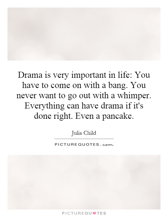Drama is very important in life: You have to come on with a bang. You never want to go out with a whimper. Everything can have drama if it's done right. Even a pancake Picture Quote #1