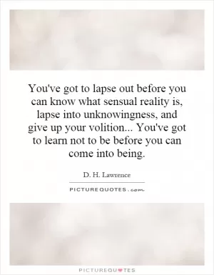 You've got to lapse out before you can know what sensual reality is, lapse into unknowingness, and give up your volition... You've got to learn not to be before you can come into being Picture Quote #1