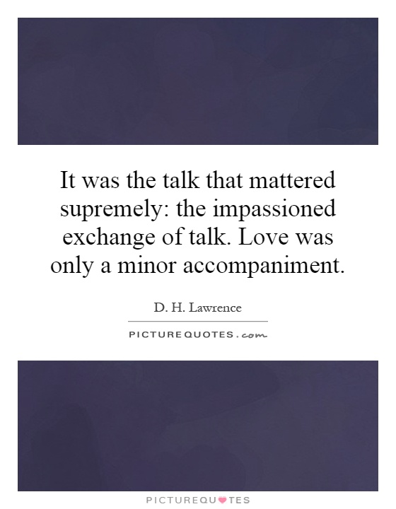 It was the talk that mattered supremely: the impassioned exchange of talk. Love was only a minor accompaniment Picture Quote #1