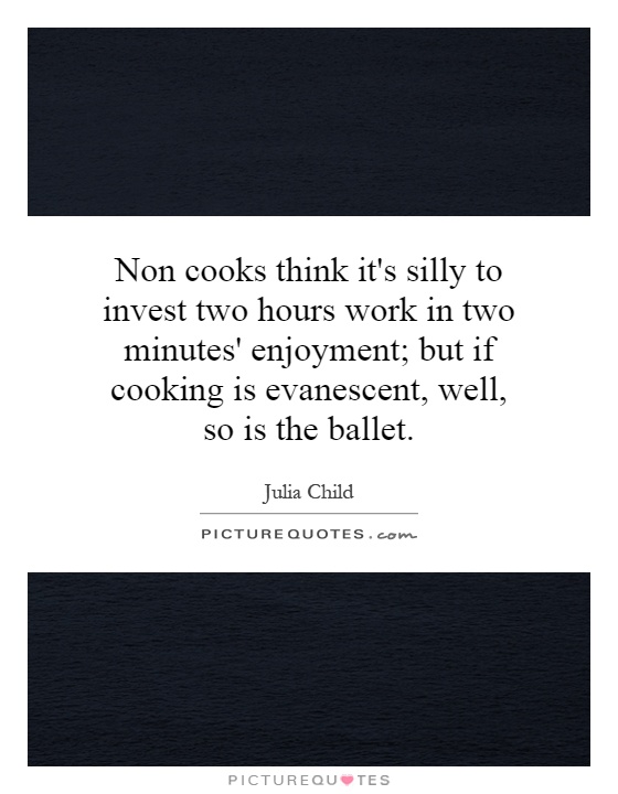 Non cooks think it's silly to invest two hours work in two minutes' enjoyment; but if cooking is evanescent, well, so is the ballet Picture Quote #1
